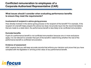 Conflicted remuneration to employees of a
Corporate Authorised Representative (CAR)
What issues should I consider when evaluating performance benefits
to ensure they meet the requirements?
Involvement of recipient in advice giving process
How directly involved in the advice giving process is the recipient of the benefit? For example, if the
recipient of a benefit helps prepare the advice but does not provide input into the recommendations
that are made to a retail client, the performance benefit is less likely to be conflicted remuneration.
Excluded benefits
If part of a performance benefit is not conflicted remuneration because one or more exclusions
apply, it is not relevant to consider that part of the benefit in determining whether the rest of the
performance benefit is conflicted remuneration.
Evidence of assessment
ASIC expects that you will keep accurate records that enforce your decision and prove that you have
complied with the legislation in arriving at the value of any performance benefit.
7
 