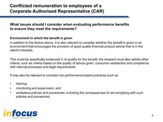 Conflicted remuneration to employees of a
Corporate Authorised Representative (CAR)
What issues should I consider when evaluating performance benefits
to ensure they meet the requirements?
Environment in which the benefit is given
In addition to the factors above, it is also relevant to consider whether the benefit is given in an
environment that encourages the provision of good quality financial product advice that is in the
client’s interests.
This could be specifically evidenced if, to qualify for the benefit, the recipient must also satisfy other
criteria, such as criteria based on the quality of advice given, consumer satisfaction and compliance
with internal processes and legal requirements.
It may also be relevant to consider non-performance-based practices such as:
• training;
• monitoring and supervision; and
• workplace policies and procedures, including the consequences of not complying with such
policies and procedures.
8
 