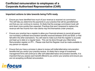 Conflicted remuneration to employees of a
Corporate Authorised Representative (CAR)
Important actions to take towards being FoFA ready
 Ensure you have identified how much of your revenue is received via commission.
This will help you determine the payments to your practice that will be grandfathered
and that you can continue to receive. It’s likely that the average commission book will
wind down more quickly than expected. Practices that aren’t prepared to replace this
revenue with fee income from new clients may find themselves under pressure.
 Ensure your practice has a register to allow your financial advisers to record all exempt
non-monetary conflicted remuneration benefits received between $100 and $300, or that
fall within the other exemptions. You will need to make sure that this register is accurate
and kept up to date on a regular basis. This can be done through your Alternative
Remuneration register on PF+. Please note that this Register must be made available to
any person on request.
 Ensure that you have a process in place to review soft dollar/alternative remuneration
benefits that you and/or your practice receive. It’s likely that a range of investment
management firms will continue to offer soft dollar/alternative remuneration benefits. It is
important that you assess each benefit offered to you and/or your practice and ensure you
are not accepting conflicted remuneration.
9
 