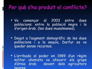 Per què s’ha produït el conflicte? Va començar al 2003 entre dues poblacions: entre la població negra i la d’origen àrab. (les dues musulmanes). Degut a l’augment demogràfic de les dues poblacions i a la sequia, Darfur es va quedar sense recursos. L’arribada al poder en 1989 d’un règim militar islamista va afavorir els grups d’ètnia àrab  davant dels agricultors negres. 