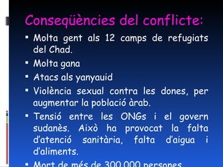 Conseqüències del conflicte: Molta gent als 12 camps de refugiats del Chad. Molta gana Atacs als yanyauid Violència sexual contra les dones, per augmentar la població àrab. Tensió entre les ONGs i el govern sudanès. Això ha provocat la falta d’atenció sanitària, falta d’aigua i d’aliments. Mort de més de 300.000 persones 