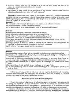 ▪ Cînd mă întrerupi, simt cum mă enervez (-i) şi nu mai pot să-mi urmez firul ideilor şi de
aceea aş vrea să mă laşi să vorbesc pînă la capăt.
Nonaserţiune EU
▪ Întotdeauna (îţi place să) mă faci de două parale în faţa străinilor. De cîte ori să-ţi mai spun
că trebuie să discutăm între patru ochi unele probleme?
Mesajele EU reprezintă o formă extrem de simplificată a aserţiunii EU, păstrând doar esenţa
acesteia. Este mai bine să vorbeşti în termenii propriilor preocupări, nevoi şi sentimente – decît
să foloseşti mesajele „TU” – să oferi afirmaţii critice despre ceea ce celălalt a făcut sau să-i ceri,
ordoni ori sugerezi ce trebuie să facă.
Exemple:
Mă simt foarte umilit în faţa clienţilor care mă văd în postura de subordonat mustrat.
Am uitat ce spuneam. (Tocmai v-a întrerupt cineva)
Am tot felul de datorii; nu fac faţă cheltuielilor casei cu venitul pe care-l realizez.
Exerciţii:
Răspundeţi prin mesaje EU la situaţiile conflictuale de mai jos:
(a) Un coleg/câţiva colegi povestesc ceva şi râd zgomotos în birou
(b) Un coleg nu ţi-a dat la timp lucrarea pe care trebuie să o continui tu
(c) O colegă ţi-a divulgat un secret pe care i-l încredinţaseşi numai ei
(d) O colegă şi-a făcut un obicei din a-ţi face observaţii privitoare la felul în care te îmbraci.
(e) Şeful îţi dă sarcini peste sarcini.
(f) Colegul (colegii de birou au hotărât în absenţa ta să schimbaţi total aranjamentul din
încăpere, iar astăzi au început transpunerea în practică a ideilor lor.
(g) Un coleg nu ţi-a răspuns la salut ieri /de mai multe ori.
Exerciţii
Formultaţi câte o aserţiune Eu şi câte un mesaj EU pentru fiecare din situaţiile de mai jos:
(a) Profesorul de şcoală sau facultate predă prea abstract, greoi, încâlcit şi nu-l înţelegi. Cum îi
aduci la cunoştinţă acest lucru?
(b) O familie de prieteni din altă localitate şi-au luat obieciul de a vă face vizite dese şi lungi, iar
dvs., soţ şi soţie, sunteţi puşi în situaţia devenită indezirabilă de a-i caza de fiecare dată.
(c) Soţul /prietena ia hotărâri care vă implică şi pe dv. de unul singur şi vi le comunică în ultima
clipă.
(d) Iubita /prietena din altă localitate te cam neglijează cu corespondenţa.
(e) Te grăbeşti să ajungi acasă cu braţele încărcate de bagaje, iar o cunoştinţă te opreşte şi are
chef de vorbă.
În fine, revenim asupra ideii că atitudinea este mai importantă decât formula lingvistică.
Dacă atitudinea însoţitoare este prescriptivă sau evaluativă, atunci nici un mesaj „EU” nu-l va
împiedica pe celălalt să reacţioneze agresiv sau defensiv.
Ascultarea activă: cum oferim suport psihic
Fiecare om are o dorinţă profundă de a fi ascultat, pentru că aceasta îl face să se simtă
mai bine şi mai important. Ascultarea activă este o tehnică de conversaţie prin care comunicăm
locutorului ce înseamnă pentru noi mesajul său. Ea este foarte utilă în: a) rezolvarea propriilor
conflicte interpersonale, b) medierea conflictelor şi c) în liniştirea, încurajarea interlocutorului.
Ascultarea activă este o tehnică de optimizare a comunicării. Ea se foloseşte în trei scopuri:
informare (obţin de la interlocutor o imagine clară asupra problemei), suport moral, consiliere
 