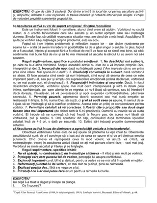 EXERCIŢIU. Grupe de câte 3 studenţi. Doi dintre ei intră în jocul de rol pentru ascultare activă
şi, respectiv, relatare a unei neplăceri, al treilea observă şi notează intervenţiile reuşite. Echipe
de voluntari prezintă experienţa grupului lor.
b) Ascultarea activă cu rol de suport emoţional /liniştire /consiliere
Este un instrument folosit în consiliere, atunci cînd vrem să ajutăm. Vorbitorul nu caută
sfaturi, ci o ureche binevoitoare care să-l asculte şi un suflet apropiat care să-i înţeleagă
durerea. Simplul fapt că celălalt recunoaşte situaţia mea, are darul de a mă linişti. Ascultătorul îl
ajută pe vorbitor să-şi înţeleagă propria problemă, este un ecou.
Faptul că i-am înţeles problemele şi reflectăm asupra lor – dar lăsăm rezolvarea pe
seama lui – arată că avem încredere în posibilităţile lui de a găsi singur o soluţie. În plus, faptul
de a fi ascultat, înţeles şi acceptat fără a fi criticat de noi îl va face să se simtă mai bine, să aibă
sentimente mai bune faţă de noi şi să fie mai interesat să asculte la rândul lui ce avem noi să-i
spunem.
Reguli suplimentare, specifice suportului emoţional: 1. Nu deschideţi noi subiecte,
pe care nu le-a atins vorbitorul. Scopul ascultării active nu este de a vă impune propriile Dvs.
interpretări şi idei. 2. Încercaţi din nou, dacă nu înţelegeţi corect (“Am impresia că nu am prins
prea bine ideea. Mai spune-mi o dată”). 3. Readuceţi conversaţia la subiect, dacă vorbitorul
se abate. El face aceasta cînd simte că nu-l înţelegeţi, cînd nu-şi dă seama de ceea ce este
important pentru el, sau pur şi simplu din supraexcitare emoţională (odată declanşat, vorbitorul
nu se mai poate opri, el divaghează). 4. Respectaţi-i intimitatea şi secretele. Dacă, în focul
descărcării emoţionale, vorbitorul spune mai mult decît intenţionează şi intră în detalii prea
intime, confidenţiale, pe care ulterior le va regreta: a) nu-l lăsaţi să continue, sau b) întrebaţi-l
dacă doreşte, într-adevăr, să vă povestească şi apoi asiguraţi-i confidenţialitatea, păstrarea
secretului. 5. Permiteţi pauzele, aşternerea tăcerii; adeseori cea mai bună empatie se
realizează în linişte. 6. Nu numai Dvs. să auziţi, ci şi el să audă ceea ce spune, în sensul de a-
l ajuta să se înţeleagă şi să-şi clarifice problema. Acesta este un prilej de conştientizare pentru
vorbitor. 7. Permiteţi-i celuilalt să vă corecteze. 8.Rostiţi cîte o propoziţie sau două după
fiecare idee mai importantă (de obicei cam la 5-10 propoziţii). Oamenii au nevoie să vă audă
vorbind. Ei trebuie să se convingă că i-aţi însoţit la fiecare pas, de aceea nu-i lăsaţi să
vorbească, pur şi simplu. 9. Daţi aprobativ din cap, continuând după terminarea spuselor
celuilalt încă de 4-5 ori, o dată pe secundă. 10. Evitaţi să-i induceţi propriile dumneavostră
atitudini.
c) Ascultarea activă în caz de diminuare a agresivităţii verbale a interlocutorului
Obiectivul vorbitorului furios este de a-ţi spune că problema lui eşti chiar tu. Obiectivele
ascultătorului sunt: de a-l convinge că a luat act de ceea ce spune el şi de a-i diminua emoţia
puternică. Cînd cineva vă reproşează ceva în mod violent, vă acuză, vă critică, vă
nedreptăţeşte, treceţi în ascultarea activă (după ce aţi mai parcurs cîteva faze – vezi mai jos).
Vorbitorul se simte ascultat şi înţeles şi se linişteşte.
Reguli suplimentare, specifice iritării:
1. Nu vă apăraţi, nu contraatacaţi, nu învinuiţi pe altcineva – îl iritaţi şi mai mult pe vorbitor.
2. Înţelegeţi care este punctul lui de vedere, percepţia lui asupra conflictului.
3. Exploraţi împreună cu el, blînd şi delicat, pentru a vedea ce se mai află în spatele emoţiilor.
4. Reformulaţi punctul lui de vedere, cît mai clar cu putinţă, pînă se calmează.
5. Explicaţi poziţia dvs., fără a o nega pe a lui.
6. Întrebaţi-l ce s-ar mai putea face acum pentru a remedia lucrurile.
EXERCIŢIU1
Un copil s-a tăiat la deget şi începe să plângă.
I. Ce îi spuneţi?
1
După Allan Pease şi Alan Garner (1989, în ediţia originală, 1985). Limbajul vorbirii, Bucureşti, Editura Polimark, p. 64.
 