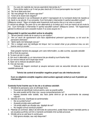II. Cu care din replicile de mai jos seamănă intervenţia dv.?
III. Care dintre replici v-ar fi mai pe plac dacă aţi fi în locul personajelor de mai jos?
a) “Nu te-ai tăiat prea tare“
b) “Nu mai plânge! Nu te doare aşa tare!”
c) “Cred că te doare tare degetul!”
Un prieten apropiat ni se confesează că şeful îi reproşează că nu lucrează destul de repede şi
că, dacă nu se adună, îl va concedia. Cum formulaţi o intervenţie în spiritul ascultării active?
(Răspuns corect: “Sigur că slujba asta înseamnă mult pentru tine şi n-ai vrea s-o pierzi”)
O vecină se plânge: Se pare că nu am alternativă şi va trebui să o invit pe mama să se mute la
noi. Cum formulaţi o intervenţie în spiritul ascultării active? (Răspuns corect: “Vă îngrijorează
gândul la efectul pe care această mutare îl va avea asupra dv.”)
Răspundeţi în spiritul ascultării active la situaţiile:
1. “Mi-am pierdut cheile de la casă şi nu am dubluri”.
2. “Am un vecin de apartament care face săptămânal petreceri zgomotoase, cu tot soiul de
persoane dubioase”.
3. “Şeful /şefa mă hărţuieşte sexual.”
4. “Am o colegă care mă bârfeşte tot timpul. Ieri l-a căutat chiar şi pe prietenul meu ca să-i
toarne verzi şi uscate.”
Este greşită maniera de papagal, prin care reformulăm, cu alte cuvinte, spusele celuilalt:
A. Mi-e frică de examen.
B. Te temi să intri în sală.
A. Am avut o altercaţie cu un necunoscut de pe stradă şi sunt foarte iritat.
B. Ce nervos trebuie să fii după aşa ceva!
A. Sper că nu trebuie să plecăm acum.
B. Vrei să mai stai.
Trebuie să tragem concluzii şi asupra sensului care se ascunde dincolo de ce spune
cealaltă persoană.
Tehnici de control al emoţiilor negative proprii sau ale interlocutorului
Cum ne stăpânim emoţiile negative când suntem agresaţi verbal şi cum îl potolim pe
interlocutor
Controlul furiei înainte sau în loc de a vă adresa celuilalt:
1. Gîndiţivă la persoana care vă stîrneşte furia:
▪ Încercaţi să identificaţi motivul pentru care se poartă astfel.
▪ Nu este posibil să fiţi chiar dvs. cauza comportamentului lui?
▪ Ieşirea aceasta este izolată, sau face parte dintr-un şir de evenimente de aceeaşi
natură?
2. Gândiţi-vă la dvs. Clarificaţi-vă sentimentele:
▪ De ce sunteţi furios?
▪ Această emoţie este justificată?
▪ Vă simţiţi stăpîn pe situaţie sau depăşit de ea?
▪ Nu trageţi cumva concluzii pripite?
3. Păstraţi-vă controlul: alături de tehnicile de autocontrol, puteţi folosi imagini mentale pentru a
vă vizualiza purtîndu-vă într-o manieră controlată cînd sunteţi provocat.
4. Gîndiţi-vă la ce veţi face în continuare:
▪ Veţi ignora situaţia, sau veţi răspunde?
 