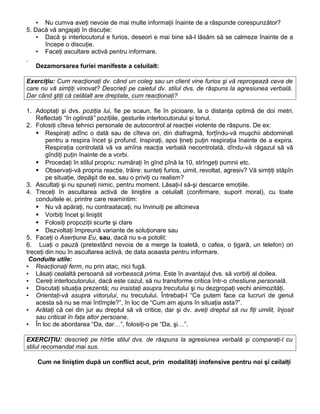 ▪ Nu cumva aveţi nevoie de mai multe informaţii înainte de a răspunde corespunzător?
5. Dacă vă angajaţi în discuţie:
▪ Dacă şi interlocutorul e furios, deseori e mai bine să-l lăsăm să se calmeze înainte de a
începe o discuţie.
▪ Faceţi ascultare activă pentru informare.
Dezamorsarea furiei manifeste a celuilalt:
Exerciţiu: Cum reacţionaţi dv. când un coleg sau un client vine furios şi vă reproşează ceva de
care nu vă simţiţi vinovat? Descrieţi pe caietul dv. stilul dvs. de răspuns la agresiunea verbală.
Dar când ştiţi că celălalt are dreptate, cum reacţionaţi?
1. Adoptaţi şi dvs. poziţia lui, fie pe scaun, fie în picioare, la o distanţa optimă de doi metri.
Reflectaţi “în oglindă” poziţiile, gesturile interlocutorului şi tonul.
2. Folosiţi cîteva tehnici personale de autocontrol al reacţiei violente de răspuns. De ex:
 Respiraţi adînc o dată sau de cîteva ori, din diafragmă, forţîndu-vă muşchii abdominali
pentru a respira încet şi profund. Inspiraţi, apoi ţineţi puţin respiraţia înainte de a expira.
Respiraţia controlată vă va amîna reacţia verbală necontrolată, dîndu-vă răgazul să vă
gîndiţi puţin înainte de a vorbi.
 Procedaţi în stilul propriu: număraţi în gînd pînă la 10, strîngeţi pumnii etc.
 Observaţi-vă propria reacţie, trăire: sunteţi furios, uimit, revoltat, agresiv? Vă simţiţi stăpîn
pe situaţie, depăşit de ea, sau o priviţi cu realism?
3. Ascultaţi şi nu spuneţi nimic, pentru moment. Lăsaţi-l să-şi descarce emoţiile.
4. Treceţi în ascultarea activă de liniştire a celuilalt (confirmare, suport moral), cu toate
conduitele ei, printre care reamintim:
 Nu vă apăraţi, nu contraatacaţi, nu învinuiţi pe altcineva
 Vorbiţi încet şi liniştit
 Folosiţi propoziţii scurte şi clare
 Dezvoltaţi împreună variante de soluţionare sau
5. Faceţi o Aserţiune Eu, sau, dacă nu s-a potolit:
6. Luaţi o pauză (pretextând nevoia de a merge la toaletă, o cafea, o ţigară, un telefon) ori
treceţi din nou în ascultarea activă, de data aceasta pentru informare.
Conduite utile:
▪ Reacţionaţi ferm, nu prin atac, nici fugă.
▪ Lăsaţi cealaltă persoană să vorbească prima. Este în avantajul dvs. să vorbiţi al doilea.
▪ Cereţi interlocutorului, dacă este cazul, să nu transforme critica într-o chestiune personală.
▪ Discutaţi situaţia prezentă; nu insistaţi asupra trecutului şi nu dezgropaţi vechi animozităţi.
▪ Orientaţi-vă asupra viitorului, nu trecutului. Întrebaţi-l “Ce putem face ca lucruri de genul
acesta să nu se mai întîmple?”, în loc de “Cum am ajuns în situaţia asta?”.
▪ Arătaţi că cei din jur au dreptul să vă critice, dar şi dv. aveţi dreptul să nu fiţi umilit, înjosit
sau criticat în faţa altor persoane.
▪ În loc de abordarea “Da, dar…”, folosiţi-o pe “Da, şi…”.
EXERCIŢIU: descrieţi pe hîrtie stilul dvs. de răspuns la agresiunea verbală şi comparaţi-l cu
stilul recomandat mai sus.
Cum ne liniştim după un conflict acut, prin modalităţi inofensive pentru noi şi ceilalţi
 