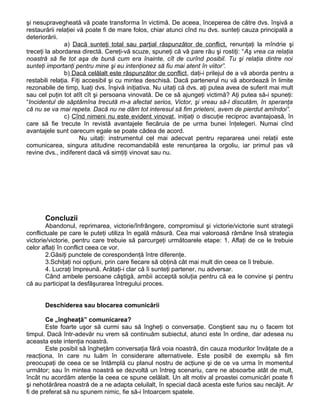 şi nesupravegheată vă poate transforma în victimă. De aceea, începerea de către dvs. înşivă a
restaurării relaţiei vă poate fi de mare folos, chiar atunci cînd nu dvs. sunteţi cauza principală a
deteriorării.
a) Dacă sunteţi total sau parţial răspunzător de conflict, renunţaţi la mîndrie şi
treceţi la abordarea directă. Cereţi-vă scuze, spuneţi că vă pare rău şi rostiţi: “Aş vrea ca relaţia
noastră să fie tot aşa de bună cum era înainte, cît de curînd posibil. Tu şi relaţia dintre noi
sunteţi importanţi pentru mine şi eu intenţionez să fiu mai atent în viitor”.
b) Dacă celălalt este răspunzător de conflict, daţi-i prilejul de a vă aborda pentru a
restabili relaţia. Fiţi accesibil şi cu mintea deschisă. Dacă partenerul nu vă abordează în limite
rezonabile de timp, luaţi dvs. înşivă iniţiativa. Nu uitaţi că dvs. aţi putea avea de suferit mai mult
sau cel puţin tot atît cît şi persoana vinovată. De ce să ajungeţi victimă? Aţi putea să-i spuneţi:
“Incidentul de săptămîna trecută m-a afectat serios, Victor, şi vreau să-l discutăm, în speranţa
că nu se va mai repeta. Dacă nu ne dăm tot interesul să fim prieteni, avem de pierdut amîndoi”.
c) Cînd nimeni nu este evident vinovat, iniţiaţi o discuţie reciproc avantajoasă, în
care să fie trecute în revistă avantajele fiecăruia de pe urma bunei înţelegeri. Numai cînd
avantajele sunt oarecum egale se poate cădea de acord.
Nu uitaţi: instrumentul cel mai adecvat pentru repararea unei relaţii este
comunicarea, singura atitudine recomandabilă este renunţarea la orgoliu, iar primul pas vă
revine dvs., indiferent dacă vă simţiţi vinovat sau nu.
Concluzii
Abandonul, reprimarea, victorie/înfrângere, compromisul şi victorie/victorie sunt strategii
conflictuale pe care le puteţi utiliza în egală măsură. Cea mai valoroasă rămâne însă strategia
victorie/victorie, pentru care trebuie să parcurgeţi următoarele etape: 1. Aflaţi de ce le trebuie
celor aflaţi în conflict ceea ce vor.
2.Găsiţi punctele de corespondenţă între diferenţe.
3.Schiţaţi noi opţiuni, prin care fiecare să obţină cât mai mult din ceea ce îi trebuie.
4. Lucraţi împreună. Arătaţi-i clar că îi sunteţi partener, nu adversar.
Când ambele persoane câştigă, ambii acceptă soluţia pentru că ea le convine şi pentru
că au participat la desfăşurarea întregului proces.
Deschiderea sau blocarea comunicării
Ce „îngheaţă” comunicarea?
Este foarte uşor să curmi sau să îngheţi o conversaţie. Conştient sau nu o facem tot
timpul. Dacă într-adevăr nu vrem să continuăm subiectul, atunci este în ordine, dar adesea nu
aceasta este intenţia noastră.
Este posibil să îngheţăm conversaţia fără voia noastră, din cauza modurilor învăţate de a
reacţiona, în care nu luăm în considerare alternativele. Este posibil de exemplu să fim
preocupaţi de ceea ce se întâmplă cu planul nostru de acţiune şi de ce va urma în momentul
următor; sau în mintea noastră se dezvoltă un întreg scenariu, care ne absoarbe atât de mult,
încât nu acordăm atenţie la ceea ce spune celălalt. Un alt motiv al proastei comunicări poate fi
şi nehotărârea noastră de a ne adapta celuilalt, în special dacă acesta este furios sau necăjit. Ar
fi de preferat să nu spunem nimic, fie să-i întoarcem spatele.
 