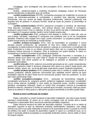 3.învăţarea, care privilegiază axa elev-cunoaştere (E-C), atribuind profesorului rolul
„terţului inclus”.
Analiza epistemico-logică a modelului triunghiului pedagogic propus de Houssaye
permite identificarea următoarelor tipuri de conflicte:
-conflict predare-formare (CP-PE): conceperea procesului de învăţământ ca proces de
proces de transmitere-asimilare a cunoştinţelor a constituit ţinta atacurilor concepţiilor
formativiste, care pun accent pe relaţia educativă profesor-elev, atribuind profesorului mai
degrabă rolul de partener în procesul formării, decât pe acela de posesor şi transmiţător al
cunoaşterii;
-conflict predare-învăţare (CP-EC): pasivismul cunoaşterii a constituit, de asemenea,
Ţinta atacurilor concepţiilor „activiste”, care atribuie elevului rolul esenţial în cunoaştere,
profesorul („terţul inclus”) fiind un mijlocitor, al cărui rol se afirmă mai ales în dobândirea stilului
de învăţare şi în însuşirea metodei, decât în cel al învăţării propriu-zise;
-conflict profesor-elev (P-E): profesorul intră adesea în conflict cu elevii săi, care se
simt frustraţi, neînţeleşi, neajutoraţi în rezolvarea unor probleme care nu ţin de cunoaşterea
ştiinţifică. Profesorul este angajat într-o luptă „contra cronometru” cu programa şcolară nemai
putând să ţină seama de interesele şi nevoile elevilor;
-conflict profesor-cunoaştere (P-C): rolul de transmiţător al cunoaşterii îi revine
aproape exclusiv profesorului, dar paradoxal, el intră într-o relaţie conflictuală cu însăşi
cunoaşterea; la clasă profesorul trebuie să opereze o selecţie şi o ierarhizare a cunoştinţelor de
bază, funcţionale şi a celor cu un interes concret pentru elevi, dar nu o poate face, deoarece
programa trebuie parcursă în întregime. Chiar şi profesorul are puţine libertăţi, în raport cu
cunoaşterea şi maniera transmiterii ei prevăzute de programă;
-conflict cunoaştere-elev (C-E): pedagogia tradiţională impunând o concepţie şi o
atitudine elitistă pune elevul mai puţin dotat în situaţia de respingere a cunoaşterii, datorită
distanţei foarte mari dintre puterea lui de înţelegere şi asimilare şi standardul ridicat al
prezentării informaţiilor;
-conflict elev-elev (E-E): sistemul concurenţial generează pe de o parte marginalizarea
elevilor fără aptitudini înalte în domeniul intelectual chiar dacă ei ar putea fi dotaţi pentru alte
domenii: artistic, sportiv, etc., iar pe de altă parte „lupta pentru putere” anulează cooperarea;
-conflict profesor-profesor (P-P): profesorul poate intra în conflict cu ceilalţi membri ai
corpului profesoral, datorită sistemului concurenţial care stabileşte ierarhii valorice pe baza
rezultatelor obţinute de elevii foarte buni la concursurile şcolare: este bun profesorul ai cărui
elevi obţin performanţe înalte ;
-conflict cunoaştere-cunoaştere (C-C) : preocupat de transmiterea integrală a
cunoştinţelor prevăzute de programa şcolară, profesorul neglijează „traducerea” cunoştinţelor
într-un limbaj adecvat modalităţii în care copilul îşi reprezintă lumea. (conflict cunoaşterea
ştiinţifică- cunoaşterea didactică). Apare un conlict între cunoaştera comună şi cunoaşterea
ştiinţifică a elevului, deoarece în mintea sa coexistă două concepţii: una pentru viaţă sau pentru
ceea ce se petrece în afara şcolii şi o alta pentru şcoală şi examenele ei (conflict şcoală-viaţă).
Modele şi teorii conflictuale ale învăţării
Piajet a dezvoltat un model funcţional al dezvoltării inteligentei, care stă la baza teoriilor
educative constructiviste. El spune că nu exista cunoaştere care să rezulte dintr-o simplă
înregistrare a observaţiilor fără o structurare datorată activităţilor subiectului.
Piajet introduce termenul de stadii ale dezvoltării cognitive. Trecerea de la un stadiu al
dezvoltării cognitive la altul se datorează existenţei dezechilibrelor adaptative, care obligă
individul să pună în joc toate mijloacele şi resurse le de acomodare pentru a accede la o formă
de echilibru mai stabil. O situaţie de dezechilibru cognitiv în raport cu o problemă nouă, ce nu
poate fi rezolvată utilizând procedeele şi cunoştinţele dobândite anterior, devine astfel un factor
de progres cognitiv.
 