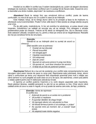 Imediat ce ne aflăm în conflict sau îl vedem declanşându-se, putem să alegem abordarea
strategiei de rezolvare. Dacă tratezi conflictul cam în acelaşi fel de fiecare dată, înseamnă că ţi-
ai dezvoltat una dintre multele „deprinderi” de rezolvare a conflictului.
Abandonul Dacă te retragi fizic sau emoţional dintr-un conflict, poate de teama
confruntării, nu mai ai de spus nici un cuvânt în ceea ce se întâmplă.
Este înţelept, totuşi, să te retragi atunci când nu te priveşte şi lipsa ta de implicare nu
afectează cursul evenimentelor. Poate fi chiar utilă dacă în felul acesta se atrage atenţia asupra
unei crize.
Pe de altă parte, implicându-te, în loc să contribui la soluţionare, ai putea deveni prea
imperativ, îmboldindu-l pe celălalt să renunţe sau să se retragă. Prin retragere o situaţie
problematică poate să crească. Trebuie să fiţi atenţi ca retragerea dvs. Să nu dăuneze cuiva.
Este adeseori utilizată, conştient sau nu, pentru a face pe cineva să se răzgândească. Reacţiile
de mai jos constituie forme de renunţare.
Exerciţiu
Gândiţi-vă ce se întâmplă când nu sunteţi de acord cu
cineva şi
bifaţi reacţiile care se potrivesc:
 Încetaţi să mai discutaţi
 Plecaţi bosumflat
 Vă retrageţi jignit
 Căpătaţi resentimente
 Vă indispuneţi
 Daţi din umeri
 Spuneţi că veţi pune piciorul în prag mai târziu
 Vă spuneţi că „ sunt doar chestiuni de serviciu”
 O tăiaţi de pe lista de parteneri/ prieteni
Reprimarea Refuzul de a lua act de existenţa unui conflict este comportamentul la care
recurgem când avem nevoie de pace cu orice preţ. Reprimarea este judicioasă, totuşi, atunci
când o confruntare pe tema unui dezacord fără importanţă ameninţă prea mult o relaţie sau
când oamenii nu sunt pregătiţi să audă ceea ce ai tu de spus. De asemenea, uneori poţi păstra
o relaţie optând pentru tact în defavoare adevărului brutal.
A reprima un conflict puternic însemnă a nu vorbi despre aspectele sale importante.
Dacă păstrezi tăcerea, cealaltă persoană nu ştie tot ce se petrece cu tine. Chiar atunci când
celălalt simte că ceva nu este în regulă, el nu-şi poate da seama care este, de fapt, problema.
Exerciţiu- forme de reprimare
În conflict dvs.
 Acţionaţi de parcă nu ar exista nici o problemă
 Vă purtaţi cu nepăsare
 Îl suportaţi răbdător de dragul liniştii
 Vă reproşaţi ulterior că v-aţi pierdut cu firea
 Vă folosiţi farmecul pentru a vă sustrage, a „scăpa”
 Nu spuneţi nimic pe moment, dar „o coaceţi” după
aceea
 Vă stăpâniţi toate trăirile negative
 