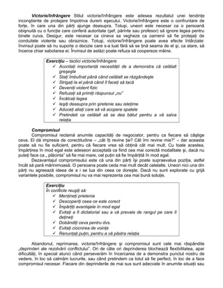 Victorie/înfrângere Stilul victorie/înfrângere este adesea rezultatul unei tendinţe
inconştiente de protejare împotriva durerii eşecului. Victorie/înfrângere este o confruntare de
forţe, în care una din părţi ajunge deasupra. Totuşi, uneori este necesar ca o persoană
obişnuită cu o funcţie care conferă autoritate (şef, părinte sau profesor) să ignore legea pentru
binele cuiva. Desigur, este necesar ca cineva sa vegheze ca oamenii să fie protejaţi de
conduitele violente sau obraznice. Totuşi, victorie/înfrângere poate avea efecte întârziate:
învinsul poate să nu suporte o decizie care s-a luat fără să se ţină seama de el şi, ca atare, să
încerce chiar sabotarea ei. Învinsul de astăzi poate refuza să coopereze mâine.
Exerciţiu – tactici victorie/înfrângere
 Acordaţi importanţă necesităţii de a demonstra că celălalt
greşeşte
 Staţi îmbufnat până când celălalt se răzgândeşte
 Strigaţi la el până când îl faceţi să tacă
 Deveniţi violent fizic
 Refuzaţi să primiţi răspunsul „nu”
 Încălcaţi legea
 Ieşiţi deasupra prin şiretenie sau isteţime
 Aduceţi aliaţi care să vă acopere spatele
 Pretindeti ca celălalt să se dea bătut pentru a vă salva
relaţia
Compromisul
Compromisul reclamă anumite capacităţi de negociator, pentru ca fiecare să câştige
ceva. El dă impresia de corectitudine – „cât îţi revine ţie? Cât îmi revine mie?” – dar aceasta
poate să nu fie suficient, pentru că fiecare vrea să obţină cât mai mult. Cu toate acestea,
împărţirea în mod egal este adeseori acceptată ca fiind cea mai corectă modalitate şi, dacă nu
puteţi face ca „ plăcinta” să fie mai mare, cel puţin să fie împărţită în mod egal.
Dezavantajul compromisului este că una din părţi îşi poate supraevalua poziţia, astfel
încât să pară mărinimoasă. O persoana poate ceda mai mult decât celelalte. Uneori nici una din
părţi nu agreează ideea de a i se lua din ceea ce doreşte. Dacă nu sunt explorate cu grijă
variantele posibile, compromisul nu va mai reprezenta cea mai bună soluţie.
Exerciţiu
În conflicte reuşiţi să:
 Menţineţi prietenia
 Descoperiţi ceea ce este corect
 Împărţiţi avantajele în mod egal
 Evitaţi a fi dictatorial sau a vă prevala de rangul pe care îl
deţineţi
 Dobândiţi ceva pentru dvs.
 Evitaţi ciocnirea de voinţe
 Renunţaţi puţin, pentru a vă păstra relaţia
Abandonul, reprimarea, victorie/înfrângere şi compromisul sunt cele mai răspândite
„deprinderi ale rezolvării conflictului”. Ori de câte ori deprinderea blochează flexibilitatea, apar
dificultăţi, în special atunci când perseverăm în încercarea de a demonstra punctul nostru de
vedere, în loc să calmăm lucrurile, sau când pretindem ca totul să fie perfect, în loc de a face
compromisul necesar. Fiecare din deprinderile de mai sus sunt adecvate în anumite situaţii sau
 