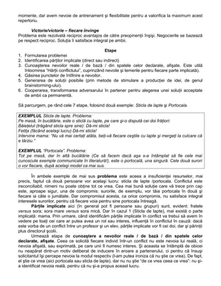 momente, dar avem nevoie de antrenament şi flexibilitate pentru a valorifica la maximum acest
repertoriu.
Victorie/victorie – fiecare învinge
Problema este rezolvată reciproc avantajos de către preopinenţii înşişi. Negocierile se bazează
pe respect reciproc. Soluţia îi satisface integral pe ambii.
Etape
1. Formularea problemei
2. Identificarea părţilor implicate (direct sau indirect)
3. Cunoaşterea nevoilor reale / de bază / din spatele celor declarate, afişate. Este utilă
întocmirea “Hărţii conflictului”, cuprinzând nevoile şi temerile pentru fiecare parte implicată).
4. Găsirea punctelor de întîlnire a nevoilor.
5. Generarea de soluţii posibile (prin metode de stimulare a producţiei de idei, de genul
brainstorming-ului).
6. Cooperarea, transformarea adversarului în partener pentru alegerea unei soluţii acceptate
de ambii ca permanentă.
Să parcurgem, pe rând cele 7 etape, folosind două exemple: Sticla de lapte şi Portocala.
EXEMPLUL Sticla de lapte. Problema:
Pe masă, în bucătărie, este o sticlă cu lapte, pe care şi-o dispută cei doi frăţiori:
Băieţelul (trăgând sticla spre sine): Dă-mi sticla!
Fetiţa (făcând acelaşi lucru) Dă-mi sticla!
Intervine mama: “Nu vă mai certaţi atâta, beţi-vă fiecare ceştile cu lapte şi mergeţi la culcare că
e târziu.”
EXEMPLUL “Portocala”. Problema:
Tot pe masă, dar în altă bucătărie (Ce să facem dacă aşa s-a întâmplat să fie cele mai
cunoscute exemple communicate în literatură!), este o portocală, una singură. Cele două surori
o vor fiecare, după acelaşi model ca mai sus.
În ambele exemple de mai sus problema este aceea a insuficienţei resurselor, mai
precis, faptul că două persoane vor acelaşi lucru: sticla de lapte /portocala. Conflictul este
ireconciliabil, nimeni nu poate obţine tot ce vrea. Cea mai bună soluţie care vă trece prin cap
este, aproape sigur, una de compromis: surorile, de exemplu, vor tăia portocala în două şi
fiecare ia câte o jumătate. Dar compromisul acesta, ca orice compromis, nu satisface integral
interesele surorilor, pentru că fiecare voia pentru sine portocala întreagă.
Părţile implicate aici (în general pot fi persoane sau grupuri) sunt, evident: fratele
versus sora; sora mare versus sora mică. Dar în cazul 1 (Sticla de lapte), mai există o parte
implicată: mama. Prin urmare, când identificăm părţile implicate în conflict va trebui să avem în
vedere pe toaţi cei care ar putea avea un rol sau interes, influenţă în conflictul în cauză: dacă
este vorba de un conflict între un profesor şi un elev, părţile implicate vor fi cei doi, dar şi părinţii
plus directorul şcolii.
Urmează etapa de cunoaştere a nevoilor reale / de bază / din spatele celor
declarate, afişate. Ceea ce solicită fiecare individ într-un conflict nu este nevoia lui reală, ci
nevoia afişată, sau exprimată, pe care unii îl numesc interes. Şi aceasta se întâmplă de obicei
nu neapărat dintr-un motiv deliberat de inducere în eroare a partenerului, ci pentru că însuşi
solicitantul îşi percepe nevoia la modul respectiv (l-am putea ironiza că nu ştie ce vrea). De fapt,
el ştie ce vrea (aici portocala sau sticla de lapte), dar nu nu ştie “de ce vrea ceea ce vrea”: nu şi-
a identificat nevoia reală, pentru că nu şi-a propus aceast lucru.
 