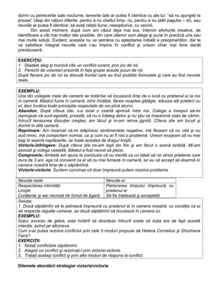 dormi cu petrecerile sale nocturne, temerile tale ar putea fi identice cu ale lui: “să nu ajungeţi la
proces” (deşi din raţiuni diferite: pentru a nu cheltui timp –tu, pentru a nu plăti pagube – el), sau
nevoile ar putea fi identice: să aveţi relaţii bune, neexplozive, cu vecinii.
Din acest moment, după cum am văzut deja mai sus, intervin eforturile creative, de
identificare a cât mai multor idei posibile, din care ulterior vom alege şi pune în practică una sau
mai multe soluţii. Evident, aceasta nu va semăna cu aşteptarea iniţială a preopinenţilor, dar le
va satisface integral nevoile care i-au împins în conflict şi uneori chiar mai bine decât
prevăzuseră.
EXERCIŢIU:
1. Diadele aleg şi rezolvă cîte un conflict curent, prin joc de rol.
2. Perechi de voluntari prezintă în faţa grupei aceste jocuri de rol.
După fiecare joc de rol se discută frontal care au fost poziţiile formulate şi care au fost nevoile
reale.
EXEMPLU:
Una din colegele mele de cameră se hotărîse să locuiască timp de o lună cu prietenul ei la noi
în cameră. Băiatul fuma în cameră, intra încălţat, făcea noaptea gălăgie, aducea alţi prieteni cu
el, deci încălca toate principiile respectate de noi pînă atunci.
Abandon: După cîteva zile, s-a iscat o ceartă aprinsă între noi. Colega a început să-mi
reproşeze că sunt egoistă, proastă, că nu o înţeleg deloc şi nu ştiu ce înseamnă viaţa de cămin.
Întrucît tensiunea discuţiei creştea, am tăcut şi m-am retras jignită. Cîteva zile am locuit şi
dormit în altă cameră.
Reprimare: Am încercat să.mi stăpînesc sentimentele negative, mă făceam că nu văd şi nu
aud nimic, mă comportam normal, ca şi cum nu ar fi nici o problemă. Uneori reuşeam să nu mai
bag în seamă neplăcerile, iar toate acestea de dragul liniştii.
Victorie-înfrîngere: După cîteva zile mi-am ieşit din fire şi am făcut o scenă teribilă. Mi-am
asociat şi colega cealaltă. Băiatul a fost nevoit să plece.
Compromis: Ambele am ajuns la concluzia că nu merită ca un băiat să ne strice prietenia care
dura de 3 ani, aşa că convenit ca el să nu mai fumeze în cameră, iar eu să accept să doarmă în
camera noastră timp de o săptămînă.
Victorie-victorie: Suntem convinse că doar împreună putem rezolva problema.
Nevoile mele Nevoile ei
Respectarea intimităţii
Linişte
Curăţenie şi aer neviciat de fumul de ţigară.
Petrecerea timpului împreună cu
prietenul ei
Să fie înţeleasă şi acceptată
Soluţie:
1. Două săptămîni să le petreacă împreună cu prietenul ei în camera noastră, cu condiţia ca ei
să respecte regulile camerei, iar două săptămîni să locuiască în camera lui.
EXEMPLU:
Soţul, excesiv de gelos, este hotărît să divorţeze întrucît crede că soţia are de fapt acestă
intenţie, avînd pe altcineva.
Cum s-ar putea rezolva conflictul prin cele 5 moduri propuse de Helena Cornelius şi Shoshana
Faire?
EXERCIŢII:
1. Notaţi conflictele săptămînii.
2. Alegeţi un conflict şi rezolvaţi-l prin victorie-victorie.
3. Trataţi acelaşi conflict şi prin alte moduri de răspuns la conflict.
Dilemele abordării strategiei victorie/victorie
 