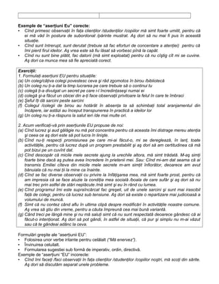 Exemple de “aserţiuni Eu” corecte:
▪ Cînd primesc observaţii în faţa clienţilor /studenţilor /copiilor mă simt foarte umilit, pentru că
ei mă văd în postura de subordonat /părinte mustrat. Aş dori să nu mai fi pus în această
situaţie.
▪ Cînd sunt întrerupt, sunt derutat (trebuie să fac eforturi de concentare a atenţiei) pentru că
îmi pierd firul ideilor. Aş vrea este să fiu lăsat să vorbesc pînă la capăt.
▪ Cînd nu sunt bine plătit, fac datorii (mă simt exploatat) pentru că nu cîştig cît mi se cuvine.
Aş dori ca munca mea să fie apreciată corect.
Exerciţii:
1. Formulaţi aserţiuni EU pentru situaţiile:
(a) Un coleg/câţiva colegi povestesc ceva şi râd zgomotos în birou /bibliotecă
(b) Un coleg nu ţi-a dat la timp lucrarea pe care trebuie să o continui tu
(c) colegă ţi-a divulgat un secret pe care i-l încredinţaseşi numai ei
(d) colegă şi-a făcut un obicei din a-ţi face observaţii privitoare la felul în care te îmbraci
(e) Şeful îţi dă sarcini peste sarcini
(f) Colegul /colegii de birou au hotărât în absenţa ta să schimbaţi total aranjamentul din
încăpere, iar astăzi au început transpunerea în practică a ideilor lor
(g) Un coleg nu ţi-a răspuns la salut ieri /de mai multe ori.
2. Acum verificaţi-vă prin aserţiunile EU propuse de noi:
(a) Cînd lucrez şi aud gălăgie nu mă pot concentra pentru că aceasta îmi distrage mereu atenţia
şi ceea ce aş dori este să pot lucra în linişte.
(b) Cînd nu-ţi respecţi promisiunea pe care mi-ai făcut-o, mi se dereglează, în lanţ, toate
activităţile, pentru că lucrez după un program prestabilit şi aş dori să am certitudinea că mă
pot bizui pe un cuvînt dat.
(c) Cînd descopăr că micile mele secrete ajung la urechile altora, mă simt trădată. M-aş simţi
foarte bine dacă aş putea avea încredere în prietenii mei. Sau: Cînd mi-am dat seama că ai
transmis Emiliei cîteva din micile mele secrete m-am simţit înfiorător, deoarece am avut
bănuiala că nu mai ţii la mine ca înainte.
(d) Cînd se fac diverse observaţii cu privire la înfăţişarea mea, mă simt foarte prost, pentru că
am impresia că se face aluzie la condiţia mea socială /boala de care sufăr şi aş dori să nu
mai trec prin astfel de stări neplăcute /mă simt şi eu în rând cu lumea.
(e) Cînd programul îmi este supraîncărcat fac greşeli, uit de unele sarcini şi sunt mai irascibil
faţă de colegi, pentru că lucrez sub tensiune. Aş dori să existe o repartizare mai judicioasă a
volumului de muncă.
(f) Simt că nu contez când aflu în ultima clipă despre modificări în activităţile noastre comune.
Aş vrea să ştiu din vreme, pentru a căuta împreună cea mai bună variantă.
(g) Când treci pe lângă mine şi nu mă saluţi simt că nu sunt respectată deoarece gândesc că ai
făcut-o intenţionat. Aş dori să pot gândi, în astfel de situaţii, că pur şi simplu nu m-ai văzut
sau că te gândeai adânc la ceva.
Formulări greşite ale “aserţiunii EU”:
▪ Folosirea unor verbe iritante pentru celălalt (“Mă enervez”).
▪ Învinuirea celuilalt.
▪ Formularea sugestiei sub formă de imperativ, ordin, directivă.
Exemple de “aserţiuni “EU” incorecte:
▪ Cînd îmi faceţi /faci observaţii în faţa clienţilor /studenţilor /copiilor noştri, mă scoţi din sărite.
Aş dori să discutăm separat unele probleme.
 