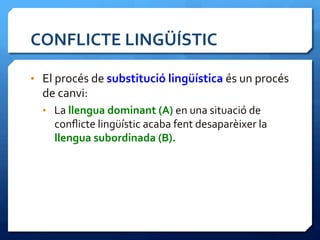 CONFLICTE	
  LINGÜÍSTIC	
  
•  El	
  procés	
  de	
  substitució	
  lingüística	
  és	
  un	
  procés	
  
de	
  canvi:	
  
•  La	
  llengua	
  dominant	
  (A)	
  en	
  una	
  situació	
  de	
  
conﬂicte	
  lingüístic	
  acaba	
  fent	
  desaparèixer	
  la	
  
llengua	
  subordinada	
  (B).	
  
 