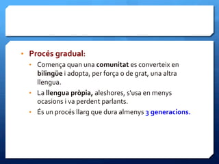 •  Procés	
  gradual:	
  
•  Comença	
  quan	
  una	
  comunitat	
  es	
  converteix	
  en	
  
bilingüe	
  i	
  adopta,	
  per	
  força	
  o	
  de	
  grat,	
  una	
  altra	
  
llengua.	
  	
  
•  La	
  llengua	
  pròpia,	
  aleshores,	
  s'usa	
  en	
  menys	
  
ocasions	
  i	
  va	
  perdent	
  parlants.	
  	
  
•  És	
  un	
  procés	
  llarg	
  que	
  dura	
  almenys	
  3	
  generacions.	
  
 