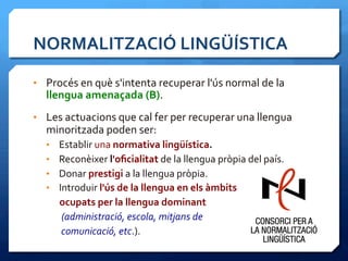 NORMALITZACIÓ	
  LINGÜÍSTICA	
  
•  Procés	
  en	
  què	
  s'intenta	
  recuperar	
  l'ús	
  normal	
  de	
  la	
  
llengua	
  amenaçada	
  (B).	
  	
  
•  Les	
  actuacions	
  que	
  cal	
  fer	
  per	
  recuperar	
  una	
  llengua	
  
minoritzada	
  poden	
  ser:	
  
•  Establir	
  una	
  normativa	
  lingüística.	
  
•  Reconèixer	
  l'oﬁcialitat	
  de	
  la	
  llengua	
  pròpia	
  del	
  país.	
  	
  
•  Donar	
  prestigi	
  a	
  la	
  llengua	
  pròpia.	
  
•  Introduir	
  l'ús	
  de	
  la	
  llengua	
  en	
  els	
  àmbits	
  	
  
	
  	
  	
  	
  	
  	
  ocupats	
  per	
  la	
  llengua	
  dominant	
  
	
  	
  	
  	
  	
  	
  	
  (administració,	
  escola,	
  mitjans	
  de	
  	
  
	
  	
  	
  	
  	
  	
  	
  comunicació,	
  etc.).	
  
 