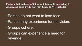 Factors that make conflict more intractable according to
Anstey, as cited by du Toit (2014, pp. 10-11), include:
•Parties do not want to lose face.
•Parties may experience tunnel vision.
•Groups cohere.
•Groups can experience a need for
revenge.
 