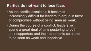 Parties do not want to lose face.
•As the conflict escalates, it becomes
increasingly difficult for leaders to argue in favor
of compromise without being seen as weak.
•During the course of a conflict, leaders will
spend a great deal of time posturing to both
their supporters and their opponents so as not
to be seen as weak and indecisive.
 
