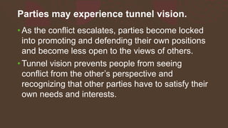 Parties may experience tunnel vision.
• As the conflict escalates, parties become locked
into promoting and defending their own positions
and become less open to the views of others.
• Tunnel vision prevents people from seeing
conflict from the other’s perspective and
recognizing that other parties have to satisfy their
own needs and interests.
 