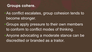 Groups cohere.
•As conflict escalates, group cohesion tends to
become stronger.
•Groups apply pressure to their own members
to conform to conflict modes of thinking.
•Anyone advocating a moderate stance can be
discredited or branded as a traitor.
 