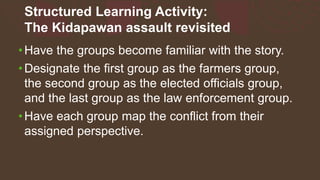 Structured Learning Activity:
The Kidapawan assault revisited
•Have the groups become familiar with the story.
•Designate the first group as the farmers group,
the second group as the elected officials group,
and the last group as the law enforcement group.
•Have each group map the conflict from their
assigned perspective.
 