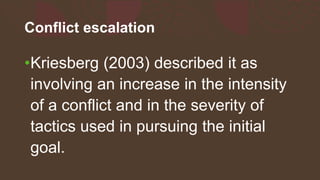 Conflict escalation
•Kriesberg (2003) described it as
involving an increase in the intensity
of a conflict and in the severity of
tactics used in pursuing the initial
goal.
 