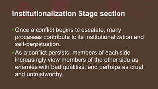 Institutionalization Stage section
• Once a conflict begins to escalate, many
processes contribute to its institutionalization and
self-perpetuation.
• As a conflict persists, members of each side
increasingly view members of the other side as
enemies with bad qualities, and perhaps as cruel
and untrustworthy.
 