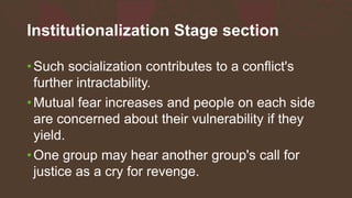 Institutionalization Stage section
•Such socialization contributes to a conflict's
further intractability.
•Mutual fear increases and people on each side
are concerned about their vulnerability if they
yield.
•One group may hear another group's call for
justice as a cry for revenge.
 