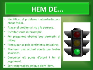 HEM DE...
• Identificar el problema i abordar-lo com
abans millor.
• Atacar el problema i no a la persona.
• Escoltar sense interrompre.
• Fer preguntes obertes que permetin el
diàleg.
• Preocupar-se pels sentiments dels altres.
• Mantenir una actitud oberta per trobar
solucions.
• Concretar els punts d’acord i fer el
seguiment.
• Ser responsables del que diem i fem.

 