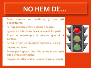 NO HEM DE...
• Evitar afrontar els conflictes, ja que així
s’aguditzaran.
• Fer suposicions, emetre judicis o culpar.
• Ignorar els interessos de cada una de les parts.
• Atacar o interrompre la persona que té la
paraula.
• Permetre que les emocions dominin el diàleg.
• Imposar un acord.
• Donar per suposat que s’ha entès el missatge
que es volia transmetre.
• Imposar als altres valors i conviccions personals.

 