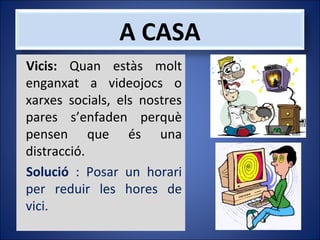 A CASA
Vicis: Quan estàs molt
enganxat a videojocs o
xarxes socials, els nostres
pares s’enfaden perquè
pensen que és una
distracció.
Solució : Posar un horari
per reduir les hores de
vici.

 