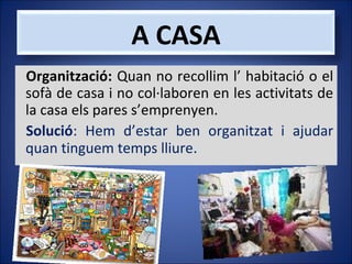 A CASA
Organització: Quan no recollim l’ habitació o el
sofà de casa i no col·laboren en les activitats de
la casa els pares s’emprenyen.
Solució: Hem d’estar ben organitzat i ajudar
quan tinguem temps lliure.

 