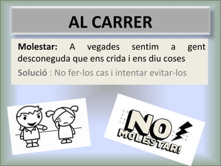 AL CARRER
Molestar: A vegades sentim a gent
desconeguda que ens crida i ens diu coses
Solució : No fer-los cas i intentar evitar-los

 