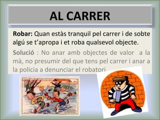 AL CARRER
Robar: Quan estàs tranquil pel carrer i de sobte
algú se t’apropa i et roba qualsevol objecte.
Solució : No anar amb objectes de valor a la
mà, no presumir del que tens pel carrer i anar a
la policia a denunciar el robatori.

 