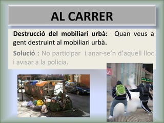 AL CARRER
Destrucció del mobiliari urbà: Quan veus a
gent destruint al mobiliari urbà.
Solució : No participar i anar-se’n d’aquell lloc
i avisar a la policia.

 