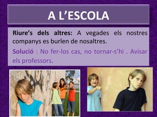 A L’ESCOLA
Riure’s dels altres: A vegades els nostres
companys es burlen de nosaltres.
Solució : No fer-los cas, no tornar-s’hi . Avisar
els professors.

 