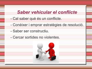 Saber vehicular el conflicte - Cal saber què és un conflicte. - Conèixer i emprar estratègies de resolució. - Saber ser constructiu. - Cercar sortides no violentes. 