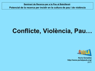 Conflicte, Violència, Pau…
Nuria González
http://www.portalpaula.org/
2011
Seminari de Recerca per a la Pau al Batxillerat:
Potencial de la recerca per incidir en la cultura de pau i de violència
 