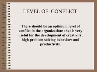 LEVEL OF CONFLICT
There should be an optimum level of
conflict in the organizations that is very
useful for the development of creativity,
high problem solving behaviors and
productivity.
 