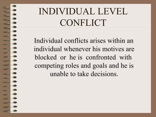 INDIVIDUAL LEVEL
CONFLICT
Individual conflicts arises within an
individual whenever his motives are
blocked or he is confronted with
competing roles and goals and he is
unable to take decisions.
 