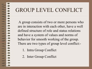 GROUP LEVEL CONFLICT
A group consists of two or more persons who
are in interaction with each other, have a well
defined structure of role and status relations
and have a system of values and norms of
behavior for smooth working of the group.
There are two types of group level conflict:-
1. Intra Group Conflict
2. Inter Group Conflict
 