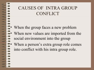 CAUSES OF INTRA GROUP
CONFLICT
• When the group faces a new problem
• When new values are imported from the
social environment into the group
• When a person’s extra group role comes
into conflict with his intra group role.
 