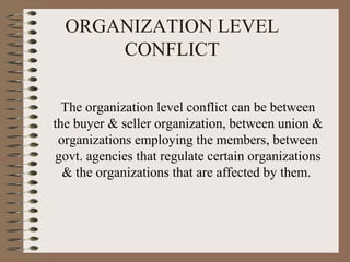 ORGANIZATION LEVEL
CONFLICT
The organization level conflict can be between
the buyer & seller organization, between union &
organizations employing the members, between
govt. agencies that regulate certain organizations
& the organizations that are affected by them.
 