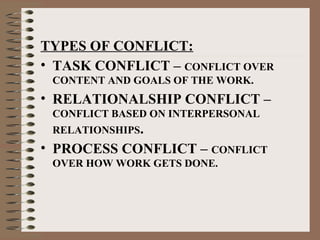 TYPES OF CONFLICT:
• TASK CONFLICT – CONFLICT OVER
CONTENT AND GOALS OF THE WORK.
• RELATIONALSHIP CONFLICT –
CONFLICT BASED ON INTERPERSONAL
RELATIONSHIPS.
• PROCESS CONFLICT – CONFLICT
OVER HOW WORK GETS DONE.
 