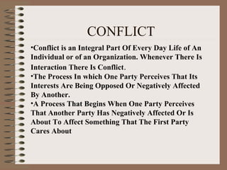 CONFLICT
•Conflict is an Integral Part Of Every Day Life of An
Individual or of an Organization. Whenever There Is
Interaction There Is Conflict.
•The Process In which One Party Perceives That Its
Interests Are Being Opposed Or Negatively Affected
By Another.
•A Process That Begins When One Party Perceives
That Another Party Has Negatively Affected Or Is
About To Affect Something That The First Party
Cares About
 