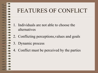 FEATURES OF CONFLICT
1. Individuals are not able to choose the
alternatives
2. Conflicting perceptions,values and goals
3. Dynamic process
4. Conflict must be perceived by the parties
 