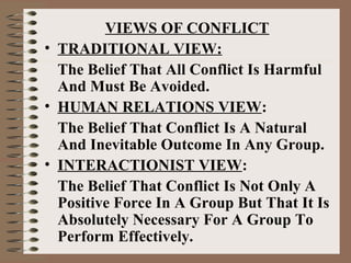 VIEWS OF CONFLICT
• TRADITIONAL VIEW:
The Belief That All Conflict Is Harmful
And Must Be Avoided.
• HUMAN RELATIONS VIEW:
The Belief That Conflict Is A Natural
And Inevitable Outcome In Any Group.
• INTERACTIONIST VIEW:
The Belief That Conflict Is Not Only A
Positive Force In A Group But That It Is
Absolutely Necessary For A Group To
Perform Effectively.
 
