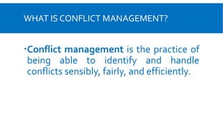 WHAT IS CONFLICT MANAGEMENT?
Conflict management is the practice of
being able to identify and handle
conflicts sensibly, fairly, and efficiently.
 