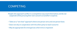 COMPETING
People who approach conflict in a competitive way assert themselves and do not
cooperate while pursuing their own concerns at another’s expense.
 Takes on a “win-lose” approach where one person wins and one person loses
 Does not rely on cooperation with the other party to reach outcome
 May be appropriate for emergencies when time is important
 