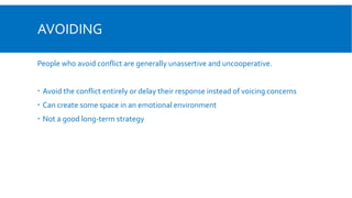 AVOIDING
People who avoid conflict are generally unassertive and uncooperative.
 Avoid the conflict entirely or delay their response instead of voicing concerns
 Can create some space in an emotional environment
 Not a good long-term strategy
 