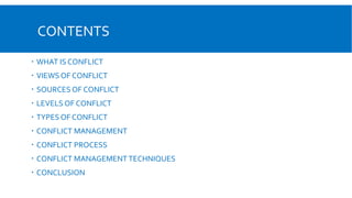 CONTENTS
 WHAT IS CONFLICT
 VIEWS OF CONFLICT
 SOURCES OF CONFLICT
 LEVELS OF CONFLICT
 TYPES OF CONFLICT
 CONFLICT MANAGEMENT
 CONFLICT PROCESS
 CONFLICT MANAGEMENT TECHNIQUES
 CONCLUSION
 